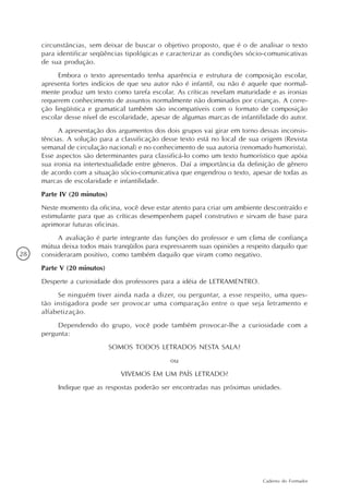 circunstâncias, sem deixar de buscar o objetivo proposto, que é o de analisar o texto
     para identificar seqüências tipológicas e caracterizar as condições sócio-comunicativas
     de sua produção.
           Embora o texto apresentado tenha aparência e estrutura de composição escolar,
     apresenta fortes indícios de que seu autor não é infantil, ou não é aquele que normal-
     mente produz um texto como tarefa escolar. As críticas revelam maturidade e as ironias
     requerem conhecimento de assuntos normalmente não dominados por crianças. A corre-
     ção lingüística e gramatical também são incompatíveis com o formato de composição
     escolar desse nível de escolaridade, apesar de algumas marcas de infantilidade do autor.
           A apresentação dos argumentos dos dois grupos vai girar em torno dessas inconsis-
     tências. A solução para a classificação desse texto está no local de sua origem (Revista
     semanal de circulação nacional) e no conhecimento de sua autoria (renomado humorista).
     Esse aspectos são determinantes para classificá-lo como um texto humorístico que apóia
     sua ironia na intertextualidade entre gêneros. Daí a importância da definição de gênero
     de acordo com a situação sócio-comunicativa que engendrou o texto, apesar de todas as
     marcas de escolaridade e infantilidade.
     Parte IV (20 minutos)
     Neste momento da oficina, você deve estar atento para criar um ambiente descontraído e
     estimulante para que as críticas desempenhem papel construtivo e sirvam de base para
     aprimorar futuras oficinas.
          A avaliação é parte integrante das funções do professor e um clima de confiança
     mútua deixa todos mais tranqüilos para expressarem suas opiniões a respeito daquilo que
28   consideraram positivo, como também daquilo que viram como negativo.
     Parte V (20 minutos)
     Desperte a curiosidade dos professores para a idéia de LETRAMENTRO.
          Se ninguém tiver ainda nada a dizer, ou perguntar, a esse respeito, uma ques-
     tão instigadora pode ser provocar uma comparação entre o que seja letramento e
     alfabetização.
          Dependendo do grupo, você pode também provocar-lhe a curiosidade com a
     pergunta:
                             SOMOS TODOS LETRADOS NESTA SALA?
                                               ou
                               VIVEMOS EM UM PAÍS LETRADO?
          Indique que as respostas poderão ser encontradas nas próximas unidades.




                                                                              Caderno do Formador
 