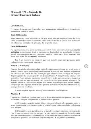Oficina 8: TP4 – Unidade 16
Silviane Bonaccorsi Barbato



Caro Formador,
O objetivo dessa oficina é desenvolver uma seqüência de aulas utilizando elementos do
processo de produção textual.
Parte I (30 minutos)
Neste momento, como em todas as oficinas, você terá que organizar uma discussão
sobre o conteúdo tratado na unidade, verificando as dúvidas e críticas dos professores
em relação ao conteúdo e à aplicação das propostas feitas.
Parte II (55 minutos)
Na segunda parte, peça a dois cursistas que contem como aplicaram um dos Avançando
na Prática, contemplando desde o planejamento da atividade até a avaliação, deixando
que os outros cursistas opinem, comentem, avaliem, assim como dêem sugestões para
novas aplicações dos Avançando escolhidos.
      Este é um momento de troca em que você também deve fazer perguntas, pedir
esclarecimentos e apresentar sugestões.
Parte III (120 minutos)                                                                      31
Estamos discutindo sobre diversidade cultural e diferentes modos de ser e agir sobre o
mundo. Vamos, então, desenvolver uma atividade a partir de uma imagem adaptada de
um anúncio de jornal de uma fundação que trabalha com crianças em regiões
desprivilegiadas das cidades grandes nos Estados Unidos. A imagem retrata crianças com
profissões. Num primeiro momento, os professores terão que interpretar a imagem e
depois escrever um texto persuasivo para um anúncio que acompanhará a imagem. Em
seguida, eles serão convidados a adaptar essa mesma atividade para seus alunos. Depois,
vão planejar uma segunda atividade para que seus alunos escrevam uma carta endereçada
a um profissional escolhido.
     A seguir seguem algumas orientações relacionadas a cada questão.
Atividade 1
Orientações: divida os cursistas em grupos de no máximo quatro pessoas, peça que
examinem a imagem e respondam às primeiras duas questões.
      a) Orientação: surgirão muitas idéias, mas possivelmente eles pensarão sobre o
futuro das crianças, que elas exercerão as profissões que estão assinaladas embaixo de
suas imagens.
      b) Orientações: nesta questão espera-se que eles consigam relacionar a interpretação
com o texto persuasivo que vão escrever. Se eles mudarem, depois na discussão, peça
para que eles comentem por que decidiram mudar. Peça que eles apresentem rapidamente
a resposta à questão a e o texto que prepararam para a b. Teça breve comentário.
 