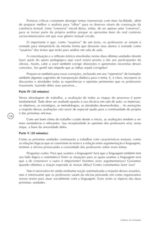 Posturas críticas costumam abranger temas transversais com mais facilidade, além
     de preparar melhor o analista para “olhar” para os diversos níveis de construção da
     coerência textual. Uma “conversa” inicial deixa, então, de ser apenas uma “conversa”,
     para se tornar parte da própria análise porque se aproxima mais do real contexto
     sociocomunicativo em que esse gênero textual circula.
          O importante é que, como “usuários” de um texto, os professores se sintam à
     vontade para interpretá-lo da mesma forma que deixarão seus alunos à vontade como
     “usuários” dos textos que terão para análise em sala de aula.
           A conceituação e a reflexão teórica envolvidas nestas duas últimas unidades devem
     fazer parte do apoio pedagógico que você estará pronto a dar aos participantes da
     oficina. Assim, cabe a você também corrigir distorções e apreensões incorretas desses
     conceitos. Ser gentil não impede que as falhas sejam corrigidas!
          Prepare-se também para essas correções, incluindo em seu “repertório” de formador
     também algumas sugestões de transposição didática para o tema. E, é claro, incorpore às
     discussões e atividades todas as experiências e opiniões pertinentes que os professores
     trouxerem, fazendo deles seus parceiros...
     Parte IV (20 minutos)
     Nesta abordagem de trabalho, a avaliação de todas as etapas do processo é parte
     fundamental. Tudo deve ser avaliado quanto à sua eficácia em sala de aula: os materiais,
     os objetivos, as estratégias, as metodologias, as atividades desenvolvidas... As anotações
     a respeito dessas avaliações vão servir de especial ajuda para a continuidade do projeto
     e das próximas oficinas.
34
          Com um bom clima de trabalho criado desde o início, as avaliações tendem a ser
     mais verdadeiras e relevantes. Sua receptividade às opiniões dos professores será, nesta
     etapa, a base da sinceridade deles.
     Parte V (20 minutos)
     Como as próximas unidades continuarão a trabalhar com características textuais, como
     as relações lógicas que se constróem no texto e a relação entre argumentação e linguagem,
     termine a oficina provocando a curiosidade dos professores sobre esses temas.
           Perguntas como: Para que usamos a linguagem? Será que a linguagem também tem
     seu lado lógico e sistemático? Entre as situações para as quais usamos a linguagem será
     que a de convencer o outro é importante? Seremos seres argumentativos? Gostamos
     quando obtemos a reação esperada às nossas idéias? Como costumamos fazer isso?
          Não é necessário ter ainda nenhuma noção sistematizada a respeito desses assuntos,
     mas é interessante que os professores saiam da oficina pensando em como organizamos
     nossos textos para atuar socialmente com a linguagem. Esses serão os tópicos das duas
     próximas unidades.




                                                                               Caderno do Formador
 