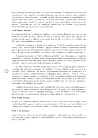 delas, fomentar as reflexões sobre os assuntos das unidades. É importante que a troca de
     experiências entre os professores seja estimulada, para tornar a oficina mais produtiva,
     mas também é importante que o formador se posicione francamente – e gentilmente – a
     respeito tanto dos acertos quanto dos erros que porventura os professores relatarem.
     Muitas vezes são os próprios colegas que fazem comentários bem pertinentes a esse
     respeito. Dentro de um clima de respeito e tranqüilidade, o formador pode aproveitar
     esses comentários para possíveis “ajustes de rota”.
     Parte III (120 minutos)
     A elaboração de textos publicitários mobiliza conhecimentos lingüísticos e experiências
     de mundo de forma criativa, além de recorrer a várias relações lógicas que apelam para
     o raciocínio de quem os elabora e interpreta. Daí ter sido esse gênero o escolhido para
     direcionar uma atividade na oficina.
           A divisão em grupos proporciona a prática de “troca de opiniões” que tendem a
     tornar o texto mais criativo e fecundo. Objetiva também contornar algumas dificuldades
     que os professores possam apresentar quanto ao uso de recursos lógicos sugeridos no
     roteiro de elaboração. O trabalho em grupo fortalece também a socialização do saber.
           Foi proposta a análise prévia de um texto publicitário (que não precisa ser o sugerido
     no material) porque visa despertar a atenção mais acurada dos professores para articulações
     lingüísticas que são marcadas pelos vários elementos, verbais ou visuais, constitutivos de
     um texto – que os professores serão solicitados a elaborar.
           É importante que o formador esteja atento para o roteiro sugerido, pois o objetivo é
     estimular que diferentes maneiras de estabelecer relações lógicas apareçam no texto
36   elaborado pelos professores. Até mesmo as dificuldades merecem ser comentadas e as
     sugestões de solução servem de material pedagógico para a oficina.       Nesse sentido,
     um aspecto relevante também a considerar é que a transposição didática dos conceitos
     trabalhados deve atender ao nível de compreensão dos alunos, para que, de fato, o
     conhecimento lingüístico que se objetiva nestas unidades não seja acessível apenas aos
     professores, mas também aos alunos.
           A última etapa desta parte, a apresentação dos diferentes textos construídos para os
     outros grupos, deve se constituir em uma outra forma de interlocução que sedimente as
     análises e reflexões sobre a linguagem empregada. Neste momento são os participantes
     da oficina que se expõem como usuários da língua, além de como professores.
     Parte IV (20 minutos)
     As críticas e comentários que os participantes da oficina são convidados a expor são de
     capital importância para o sucesso do nosso projeto. Por isso, em um ambiente de
     confiança e tranqüilidade, estimule a todos para uma avaliação sincera e produtiva.

     Parte V (20 minutos)

     Neste momento, apresente as próximas unidades, enfatizando uma visão geral e os
     conceitos que possam representar algum problema quanto à sua compreensão durante o
     estudo individual.




                                                                                 Caderno do Formador
 