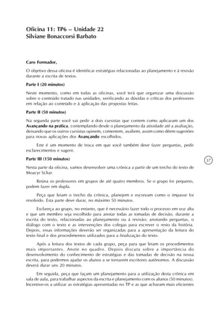 Oficina 11: TP6 – Unidade 22
Silviane Bonaccorsi Barbato



Caro Formador,
O objetivo dessa oficina é identificar estratégias relacionadas ao planejamento e à revisão
durante a escrita de textos.
Parte I (20 minutos)
Neste momento, como em todas as oficinas, você terá que organizar uma discussão
sobre o conteúdo tratado nas unidades, verificando as dúvidas e críticas dos professores
em relação ao conteúdo e à aplicação das propostas feitas.
Parte II (50 minutos)
Na segunda parte você vai pedir a dois cursistas que contem como aplicaram um dos
Avançando na prática, contemplando desde o planejamento da atividade até a avaliação,
deixando que os outros cursistas opinem, comentem, avaliem, assim como dêem sugestões
para novas aplicações dos Avançando escolhidos.
      Este é um momento de troca em que você também deve fazer perguntas, pedir
esclarecimentos e sugerir.
Parte III (150 minutos)                                                                       37
Nesta parte da oficina, vamos desenvolver uma crônica a partir de um trecho do texto de
Moacyr Scliar.
    Reúna os professores em grupos de até quatro membros. Se o grupo for pequeno,
podem fazer em dupla.
      Peça que leiam o trecho da crônica, planejem e escrevam como o impasse foi
resolvido. Esta parte deve durar, no máximo 50 minutos.
      Esclareça ao grupo, no entanto, que é necessário fazer todo o processo em voz alta
e que um membro seja escolhido para anotar todas as tomadas de decisão, durante a
escrita do texto, relacionadas ao planejamento ou à revisão; anotando perguntas, o
diálogo com o texto e as intervenções dos colegas para escrever o resto da história.
Depois, essas informações deverão ser organizadas para a apresentação da leitura do
texto final e dos procedimentos utilizados para a finalização do texto.
      Após a leitura dos textos de cada grupo, peça para que leiam os procedimentos
mais importantes. Anote no quadro. Depois discuta sobre a importância do
desenvolvimento do conhecimento de estratégias e das tomadas de decisão na nossa
escrita, para podermos ajudar os alunos a se tornarem escritores autônomos. A discussão
deverá durar uns 20 minutos.
      Em seguida, peça que façam um planejamento para a utilização desta crônica em
sala de aula, para trabalhar aspectos da escrita e planejamento com os alunos (50 minutos).
Incentive-os a utilizar as estratégias apresentadas no TP e as que acharam mais eficientes
 