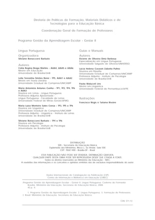 Diretoria de Políticas de Formação, Materiais Didáticos e de
                          Tecnologias para a Educação Básica

                      Coordenação Geral de Formação de Professores


Programa Gestão da Aprendizagem Escolar - Gestar II


Língua Portuguesa                                         Guias e Manuais
Organizadora                                              Autores
Silviane Bonaccorsi Barbato                               Elciene de Oliveira Diniz Barbosa
                                                          Especialização em Língua Portuguesa
                                                          Universidade Salgado de Oliveira/UNIVERSO
Autores
Cátia Regina Braga Martins - AAA4, AAA5 e AAA6            Lúcia Helena Cavasin Zabotto Pulino
Mestre em Educação                                        Doutora em Filosofia
Universidade de Brasília/UnB                              Universidade Estadual de Campinas/UNICAMP
                                                          Professora Adjunta - Instituto de Psicologia
Leila Teresinha Simões Rensi - TP5, AAA1 e AAA2           Universidade de Brasília/UnB
Mestre em Teoria Literária
Universidade Estadual de Campinas/UNICAMP                 Paola Maluceli Lins
                                                          Mestre em Lingüística
Maria Antonieta Antunes Cunha - TP1, TP2, TP4, TP6        Universidade Federal de Pernambuco/UFPE
e AAA3
Doutora em Letras - Língua Portuguesa
Professora Adjunta Aposentada -
Língua Portuguesa - Faculdade de Letras                   Ilustrações
Universidade Federal de Minas Gerais/UFMG
                                                          Francisco Régis e Tatiana Rivoire
Maria Luiza Monteiro Sales Coroa - TP3, TP5 e TP6
Doutora em Lingüística
Universidade Estadual de Campinas/UNICAMP
Professora Adjunta - Lingüística - Instituto de Letras
Universidade de Brasília/UnB

Silviane Bonaccorsi Barbato - TP4 e TP6
Doutora em Psicologia
Professora Adjunta - Instituto de Psicologia
Universidade de Brasília/UnB




                                                 DISTRIBUIÇÃO
                                     SEB - Secretaria de Educação Básica
                              Esplanada dos Ministérios, Bloco L, 5o Andar, Sala 500
                                       CEP: 70047-900 - Brasília-DF - Brasil

                     ESTA PUBLICAÇÃO NÃO PODE SER VENDIDA. DISTRIBUIÇÃO GRATUITA.
            QUALQUER PARTE DESTA OBRA PODE SER REPRODUZIDA DESDE QUE CITADA A FONTE.
                        Todos os direitos reservados ao Ministério da Educação - MEC.
  A exatidão das informações e os conceitos e opiniões emitidos são de exclusiva responsabilidade do autor.




                           Dados Internacionais de Catalogação na Publicação (CIP)
                            Centro de Informação e Biblioteca em Educação (CIBEC)

    Programa Gestão da Aprendizagem Escolar - Gestar II. Língua Portuguesa: Caderno do Formador.
        Brasília: Ministério da Educação, Secretaria de Educação Básica, 2008.
        40 p.: il.

         1. Programa Gestão da Aprendizagem Escolar. 2. Língua Portuguesa. 3. Formação de Professores.
    I. Brasil. Ministério da Educação. Secretaria de Educação Básica.

                                                                                              CDU 371.13
 