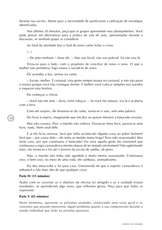durante sua escrita. Atente para a necessidade de justificarem a utilização de estratégias
     identificadas.
          Nos últimos 30 minutos, peça que os grupos apresentem seus planejamentos. Você
     pode pensar em alternativas para a prática de sala de aula, apresentadas durante a
     discussão, se nenhum grupo as considerar.
          Ao final da atividade leia o final do texto como Scliar o criou.
          (…)
          – De jeito nenhum – disse ele. – Não sou fiscal, não sou policial. Eu não vou lá.
         Virou-se para o lado, com o propósito de conciliar de novo o sono. O que a
     mulher não permitiria: logo estava a sacudi-lo de novo.
          Ele acendeu a luz, sentou na cama:
          – Escute, mulher. É carnaval, esta gente sempre ensaia no carnaval, e não vão parar
     o ensaio porque você não consegue dormir. É melhor você colocar tampões nos ouvidos
     e esquecer esta história.
          Ela começou a chorar.
         – Você não me ama – dizia, entre soluços: – Se você me amasse, iria lá e acabaria
     com a farra.
          Com um suspiro, ele levantou-se da cama, vestiu-se e saiu, sem uma palavra.

38        Ela ficou à espera, imaginando que em dez ou quinze minutos a batucada cessaria.
          Mas não cessava. Pior: o marido não voltava. Passou-se meia hora, passou-se uma
     hora: nada. Nem sinal dele.
          E aí ela ficou nervosa. Será que tinha acontecido alguma coisa ao pobre homem?
     Será que – por causa dela – ele tinha se metido numa briga? Teria sido assassinado? Mas
     neste caso, por que continuava a batucada? Ou seria aquela gente tão insensível que
     continuava a orgia carnavalesca mesmo depois de ter matado um homem? Não agüentando
     mais, ela vestiu-se e foi até o terreiro da escola de samba, ali perto.
           Não, o marido não tinha sido agredido e muito menos assassinado. Continuava
     vivo, e bem vivo: no meio de uma roda, ele sambava, animadíssimo.
          Ela deu meia-volta e foi para casa. Convencida de que o espírito carnavalesco é
     imbatível e fala mais alto do que qualquer coisa.
     Parte IV (15 minutos)
     Avalie com os cursistas se o objetivo da oficina foi atingido e se a unidade trouxe
     novidades, se aprenderam algo novo, que reflexões gerou. Peça para que todos se
     expressem.
     Parte V (05 minutos)
     Neste momento, apresente as próximas unidades, enfatizando uma visão geral e os
     conceitos que possam representar algum problema quanto à sua compreensão durante o
     estudo individual que farão na próxima quinzena.


                                                                               Caderno do Formador
 