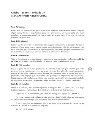Oficina 12: TP6 – Unidade 24
Maria Antonieta Antunes Cunha



Caro Formador,
Como esta é a última oficina, procure criar um ambiente especialmente festivo. Prepare
algum cartaz bonito e significativo para seus professores. Leve para cada um, num
envelope, um poema ou uma frase que tenha a ver com a experiência que você viveu
com ele, em particular.
Parte I (30 minutos)
Lembre-se de que este é o momento para superar dificuldades e desfazer dúvidas e
enganos. Como cada um terá uma grande experiência com relação aos assuntos das
duas unidades, procure ouvi-los, e seja propositivo: não deixe que predominem relatos
de experiências negativas, e procure lembrar as alternativas de sucesso.
Parte II (30 minutos)
Veja se é o caso de apenas relatarem e discutirem as experiências realizadas no Lição
de Casa: você poderá ter dificuldades de retornar a eles o depoimento escrito.
Parte III (120 minutos)
Esta é a parte maior e mais promissora da oficina, uma vez que permite que cada                39
professor tenha contato com obras variadas e formas de explorá-las significativamente
com os adolescentes. Pode acontecer de você não conhecer todos os títulos. Isso não é
problema, nem impede que você tenha uma participação importante nas discussões.
Faça perguntas sobre os livros, questione cada sugestão. Assim, eles terão mais oportunidade
de apresentar argumentos e impressões sobre as obras, firmando critérios e opiniões.
Parte IV (30 minutos)
Deixe-os à vontade, para externar opiniões e emoções. Isso faz bem à vida. Mas peça
também sugestões e até críticas. Isso não tirará o clima de confraternização.
     Depois de lê-las, encaminhe, por favor, as avaliações à equipe do GESTAR II.
     Em nome da equipe de elaboração dos materiais do GESTAR II, diga aos professores
da importância desse tempo passado juntos e do nosso agradecimento .
      A você, também, agradecemos: sem o seu esforço e o seu coração colocados no
trabalho, o GESTAR II ficaria muito pequeno.
     Sucesso e felicidades!
 