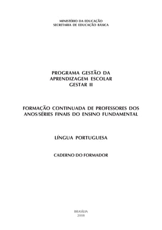MINISTÉRIO DA EDUCAÇÃO
          SECRETARIA DE EDUCAÇÃO BÁSICA




          PROGRAMA GESTÃO DA
         APRENDIZAGEM ESCOLAR
               GESTAR II



FORMAÇÃO CONTINUADA DE PROFESSORES DOS
ANOS/SÉRIES FINAIS DO ENSINO FUNDAMENTAL



          LÍNGUA PORTUGUESA


          CADERNO DO FORMADOR




                    BRASÍLIA
                      2008
 