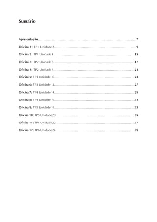 Sumário


Apresentação..........................................................................................7

Oficina 1: TP1 Unidade 2................................................................................9

Oficina 2: TP1 Unidade 4...............................................................................15

Oficina 3: TP2 Unidade 6...............................................................................17

Oficina 4: TP2 Unidade 8...............................................................................21

Oficina 5: TP3 Unidade 10...............................................................................23

Oficina 6: TP3 Unidade 12...............................................................................27

Oficina 7: TP4 Unidade 14...............................................................................29

Oficina 8: TP4 Unidade 16...............................................................................31

Oficina 9: TP5 Unidade 18...............................................................................33

Oficina 10: TP5 Unidade 20...............................................................................35

Oficina 11: TP6 Unidade 22...............................................................................37

Oficina 12: TP6 Unidade 24...............................................................................39
 