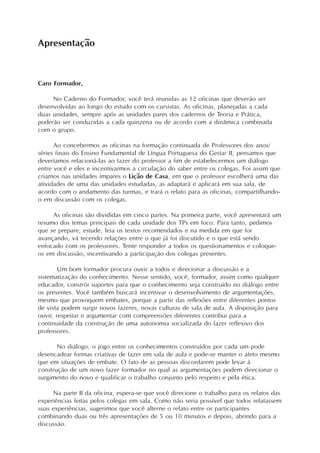 Apresentação



Caro Formador,

     No Caderno do Formador, você terá reunidas as 12 oficinas que deverão ser
desenvolvidas ao longo do estudo com os cursistas. As oficinas, planejadas a cada
duas unidades, sempre após as unidades pares dos cadernos de Teoria e Prática,
poderão ser conduzidas a cada quinzena ou de acordo com a dinâmica combinada
com o grupo.

      Ao concebermos as oficinas na formação continuada de Professores dos anos/
séries finais do Ensino Fundamental de Língua Portuguesa do Gestar II, pensamos que
deveríamos relacioná-las ao fazer do professor a fim de estabelecermos um diálogo
entre você e eles e incentivarmos a circulação do saber entre os colegas. Foi assim que
criamos nas unidades ímpares o Lição de Casa, em que o professor escolherá uma das
atividades de uma das unidades estudadas, as adaptará e aplicará em sua sala, de
acordo com o andamento das turmas, e trará o relato para as oficinas, compartilhando-
o em discussão com os colegas.

     As oficinas são divididas em cinco partes. Na primeira parte, você apresentará um
resumo dos temas principais de cada unidade dos TPs em foco. Para tanto, pedimos
que se prepare, estude, leia os textos recomendados e na medida em que for
avançando, vá tecendo relações entre o que já foi discutido e o que está sendo
enfocado com os professores. Tente responder a todos os questionamentos e coloque-
os em discussão, incentivando a participação dos colegas presentes.

        Um bom formador procura ouvir a todos e direcionar a discussão e a
sistematização do conhecimento. Nesse sentido, você, formador, assim como qualquer
educador, constrói suportes para que o conhecimento seja construído no diálogo entre
os presentes. Você também buscará incentivar o desenvolvimento de argumentações,
mesmo que provoquem embates, porque a partir das reflexões entre diferentes pontos
de vista podem surgir novos fazeres, novas culturas de sala de aula. A disposição para
ouvir, respeitar e argumentar com compreensões diferentes contribui para a
continuidade da construção de uma autonomia socializada do fazer reflexivo dos
professores.

       No diálogo, o jogo entre os conhecimentos construídos por cada um pode
desencadear formas criativas de fazer em sala de aula e pode-se manter o afeto mesmo
que em situações de embate. O fato de as pessoas discordarem pode levar à
construção de um novo fazer formador no qual as argumentações podem direcionar o
surgimento do novo e qualificar o trabalho conjunto pelo respeito e pela ética.

     Na parte II da oficina, espera-se que você direcione o trabalho para os relatos das
experiências feitas pelos colegas em sala. Como não seria possível que todos relatassem
suas experiências, sugerimos que você alterne o relato entre os participantes
combinando duas ou três apresentações de 5 ou 10 minutos e depois, abrindo para a
discussão.
 