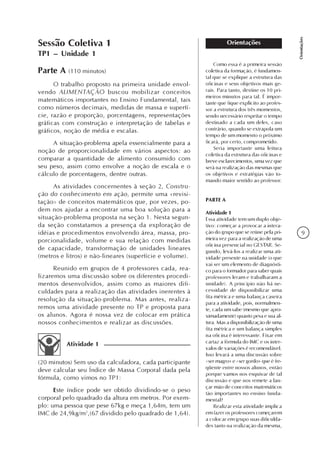 9
Orientações
Orientações
Como essa é a primeira sessão
coletiva da formação, é fundamen-
tal que se explique a estrutura das
oficinas e seus objetivos mais ge-
rais. Para tanto, destine os 10 pri-
meiros minutos para tal. É impor-
tante que fique explícito ao profes-
sor a estrutura dos três momentos,
sendo necessário respeitar o tempo
destinado a cada um deles, caso
contrário, quando se extrapola um
tempo de um momento o próximo
ficará, por certo, comprometido.
Seria importante uma leitura
coletiva da estrutura das oficinas e
breve esclarecimentos, uma vez que
será na realização das mesmas que
os objetivos e estratégias vão to-
mando maior sentido ao professor.
PARTE A
Atividade 1
Essa atividade tem um duplo obje-
tivo: começar a provocar a intera-
ção do grupo que se reúne pela pri-
meira vez para a realização de uma
oficina presencial no GESTAR. Se-
gundo, levá-los a realizar uma ati-
vidade presente na unidade (o que
vai ser um elemento de diagnósti-
co para o formador para saber quais
professores leram e trabalharam a
unidade). A princípio não há ne-
cessidade de disponibilizar uma
fita métrica e uma balança caseira
para a atividade, pois, normalmen-
te, cada um sabe (mesmo que apro-
ximadamente) quanto pesa e sua al-
tura. Mas a disponibilização de uma
fita métrica e um balança simples
na oficina é interessante. Fixar em
cartaz a fórmula do IMC e os inter-
valos de variações é recomendável.
Isso levará a uma discussão sobre
«ser magro» e «ser gordo» que é fre-
qüente entre nossos alunos, então
porque vamos nos esquivar de tal
discussão e que nos remete a lan-
çar mão de conceitos matemáticos
tão importantes no ensino funda-
mental?
Realizar esta atividade implica
em fazer os professores começarem
a colocar em grupo suas dificulda-
des tanto na realização da mesma,
Parte A (110 minutos)
O trabalho proposto na primeira unidade envol-
vendo ALIMENTAÇÃO buscou mobilizar conceitos
matemáticos importantes no Ensino Fundamental, tais
como números decimais, medidas de massa e superfí-
cie, razão e proporção, porcentagens, representações
gráficas com construção e interpretação de tabelas e
gráficos, noção de média e escalas.
A situação-problema apela essencialmente para a
noção de proporcionalidade em vários aspectos: ao
comparar a quantidade de alimento consumido com
seu peso, assim como envolve a noção de escala e o
cálculo de porcentagens, dentre outras.
As atividades concernentes à seção 2, Constru-
ção do conhecimento em ação, permite uma «revisi-
tação» de conceitos matemáticos que, por vezes, po-
dem nos ajudar a encontrar uma boa solução para a
situação-problema proposta na seção 1. Nesta segun-
da seção constatamos a presença da exploração de
idéias e procedimentos envolvendo área, massa, pro-
porcionalidade, volume e sua relação com medidas
de capacidade, transformação de unidades lineares
(metros e litros) e não-lineares (superfície e volume).
Reunido em grupos de 4 professores cada, rea-
lizaremos uma discussão sobre os diferentes procedi-
mentos desenvolvidos, assim como as maiores difi-
culdades para a realização das atividades inerentes à
resolução da situação-problema. Mas antes, realiza-
remos uma atividade presente no TP e proposta para
os alunos. Agora é nossa vez de colocar em prática
nossos conhecimentos e realizar as discussões.
(20 minutos) Sem uso da calculadora, cada participante
deve calcular seu Índice de Massa Corporal dada pela
fórmula, como vimos no TP1:
Este índice pode ser obtido dividindo-se o peso
corporal pelo quadrado da altura em metros. Por exem-
plo: uma pessoa que pese 67kg e meça 1,64m, tem um
IMC de 24,9kg/m2
,(67 dividido pelo quadrado de 1,64).
Atividade 1
Sessão Coletiva 1
TP1 – Unidade 1
 