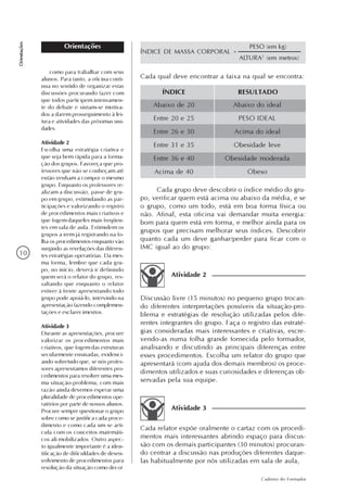 10
Caderno do Formador
Orientações
Orientações
Cada qual deve encontrar a faixa na qual se encontra:
ÍNDICE RESULTADO
Abaixo de 20
Entre 20 e 25
Entre 26 e 30
Entre 31 e 35
Entre 36 e 40
Acima de 40
Abaixo do ideal
PESO IDEAL
Acima do ideal
Obesidade leve
Obesidade moderada
Obeso
Cada grupo deve descobrir o índice médio do gru-
po, verificar quem está acima ou abaixo da média, e se
o grupo, como um todo, está em boa forma física ou
não. Afinal, esta oficina vai demandar muita energia:
bom para quem está em forma, e melhor ainda para os
grupos que precisam melhorar seus índices. Descobrir
quanto cada um deve ganhar/perder para ficar com o
IMC igual ao do grupo:
Discussão livre (15 minutos) no pequeno grupo trocan-
do diferentes interpretações possíveis da situação-pro-
blema e estratégias de resolução utilizadas pelos dife-
rentes integrantes do grupo. Faça o registro das estraté-
gias consideradas mais interessantes e criativas, escre-
vendo-as numa folha grande fornecida pelo formador,
analisando e discutindo as principais diferenças entre
esses procedimentos. Escolha um relator do grupo que
apresentará (com ajuda dos demais membros) os proce-
dimentos utilizados e suas curiosidades e diferenças ob-
servadas pela sua equipe.
Atividade 2
Cada relator expõe oralmente o cartaz com os procedi-
mentos mais interessantes abrindo espaço para discus-
são com os demais participantes (30 minutos) procuran-
do centrar a discussão nas produções diferentes daque-
las habitualmente por nós utilizadas em sala de aula,
Atividade 3
como para trabalhar com seus
alunos. Para tanto, a oficina conti-
nua no sentido de organizar estas
discussões procurando fazer com
que todos participem intensamen-
te do debate e sintam-se motiva-
dos a darem prosseguimento à lei-
tura e atividades das próximas uni-
dades.
Atividade 2
Escolha uma estratégia criativa e
que seja bem rápida para a forma-
ção dos grupos. Favoreça que pro-
fessores que não se conheçam até
então venham a compor o mesmo
grupo. Enquanto os professores re-
alizam a discussão, passe de gru-
po em grupo, estimulando as par-
ticipações e valorizando o registro
de procedimentos mais criativos e
que fogem daqueles mais freqüen-
tes em sala de aula. Estimulem os
grupos a irem já registrando na fo-
lha os procedimentos enquanto vão
surgindo as revelações das diferen-
tes estratégias operatórias. Da mes-
ma forma, lembre que cada gru-
po, no início, deverá ir definindo
quem será o relator do grupo, res-
saltando que enquanto o relator
estiver à frente apresentando todo
grupo pode apoiá-lo, intervindo na
apresentação fazendo complemen-
tações e esclarecimentos.
Atividade 3
Durante as apresentações, procure
valorizar os procedimentos mais
criativos, que fogem das estruturas
secularmente ensinadas, evidenci-
ando sobretudo que, se nós profes-
sores apresentamos diferentes pro-
cedimentos para resolver uma mes-
ma situação-problema, com mais
razão ainda devemos esperar uma
pluralidade de procedimentos ope-
ratórios por parte de nossos alunos.
Procure sempre questionar o grupo
sobre como se justifica cada proce-
dimento e como cada um se arti-
cula com os conceitos matemáti-
cos ali mobilizados. Outro aspec-
to igualmente importante é a iden-
tificação de dificuldades de desen-
volvimento de procedimentos para
resolução da situação como decor
ÍNDICE DE MASSA CORPORAL =
PESO (em kg)
ALTURA2
(em metros)
 