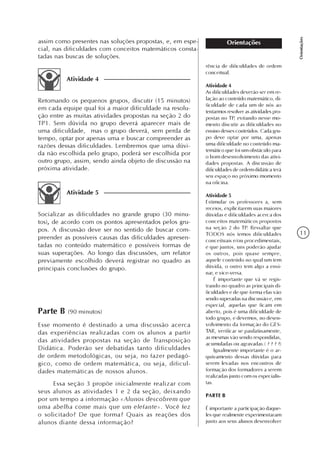 11
Orientações
Orientações
rência de dificuldades de ordem
conceitual.
Atividade 4
As dificuldades deverão ser em re-
lação ao conteúdo matemático, di-
ficuldade de cada um de nós ao
tentarmos resolver as atividades pro-
postas no TP, evitando nesse mo-
mento discutir as dificuldades no
ensino desses conteúdos. Cada gru-
po deve optar por uma, apenas
uma dificuldade no conteúdo ma-
temático que foi um obstáculo para
o bom desenvolvimento das ativi-
dades propostas. A discussão de
dificuldades de ordem didática terá
seu espaço no próximo momento
na oficina.
Atividade 5
Estimular os professores a, sem
receios, explicitarem suas maiores
dúvidas e dificuldades acerca dos
conceitos matemáticos propostos
na seção 2 do TP. Ressaltar que
TODOS nós temos dificuldades
conceituais e/ou procedimentais,
e que juntos, uns poderão ajudar
os outros, pois quase sempre,
aquele conteúdo no qual um tem
dúvida, o outro tem algo a ensi-
nar, e vice-versa.
É importante que vá se regis-
trando no quadro as principais di-
ficuldades e de que forma elas vão
sendo superadas na discussão e, em
especial, aquelas que ficam em
aberto, pois é uma dificuldade de
todo grupo, e devemos, no desen-
volvimento da formação do GES-
TAR, verificar se paulatinamente,
as mesmas vão sendo respondidas,
acumuladas ou agravadas.( ? ? ? ?)
Igualmente importante é o ar-
quivamento dessas dúvidas para
serem levadas nos encontros de
formação dos formadores a serem
realizadas junto com os especialis-
tas.
PARTE B
É importante a participação daque-
les que realmente experimentaram
junto aos seus alunos desenvolver
Retomando os pequenos grupos, discutir (15 minutos)
em cada equipe qual foi a maior dificuldade na resolu-
ção entre as muitas atividades propostas na seção 2 do
TP1. Sem dúvida no grupo deverá aparecer mais de
uma dificuldade, mas o grupo deverá, sem perda de
tempo, optar por apenas uma e buscar compreender as
razões dessas dificuldades. Lembremos que uma dúvi-
da não escolhida pelo grupo, poderá ser escolhida por
outro grupo, assim, sendo ainda objeto de discussão na
próxima atividade.
Atividade 4
Socializar as dificuldades no grande grupo (30 minu-
tos), de acordo com os pontos apresentados pelos gru-
pos. A discussão deve ser no sentido de buscar com-
preender as possíveis causas das dificuldades apresen-
tadas no conteúdo matemático e possíveis formas de
suas superações. Ao longo das discussões, um relator
previamente escolhido deverá registrar no quadro as
principais conclusões do grupo.
Atividade 5
Parte B (90 minutos)
Esse momento é destinado a uma discussão acerca
das experiências realizadas com os alunos a partir
das atividades propostas na seção de Transposição
Didática. Poderão ser debatidas tanto dificuldades
de ordem metodológicas, ou seja, no fazer pedagó-
gico, como de ordem matemática, ou seja, dificul-
dades matemáticas de nossos alunos.
Essa seção 3 propõe inicialmente realizar com
seus alunos as atividades 1 e 2 da seção, deixando
por um tempo a informação «Alunos descobrem que
uma abelha come mais que um elefante». Você fez
o solicitado? De que forma? Quais as reações dos
alunos diante dessa informação?
assim como presentes nas soluções propostas, e, em espe-
cial, nas dificuldades com conceitos matemáticos consta-
tadas nas buscas de soluções.
 