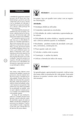 12
Caderno do Formador
Orientações
Orientações
a atividade de transposição proposta
na seção 3 do TP. Nesse caso, é fun-
damental que o professor perceba
a importância de vir para a oficina
com as atividades já realizadas e
registradas para que possa dinami-
zar a oficina e dela participar de
maneira intensiva.
Seriamaisprudenteprepararpre-
viamente um cartaz por grupo, con-
forme a tabela proposta na oficina,
para que, de forma mais ágil, cada
grupo possa registrar seus resultados.
Se o momento anterior era vol-
tado mais para as dificuldades li-
gadas aos conteúdos matemáticos,
agora nossa atenção deve ser cen-
trada para os desafios de ordem di-
dática, ou seja, que dizem respeito
ao trabalho pedagógico desses con-
ceitos e procedimentos junto aos
alunos. É importante, vital, a expe-
rimentação prévia das situações em
sala de aula, para então, realizar-
mos em grupo discussões acerca dos
resultados, sejam eles positivos ou
negativos. Ressalte aos professores
que nossos erros e dificuldades são
intrumentos riquíssimos para nos-
sa aprendizagem coletiva.
PARTE C
Não temos como objetivo nesse
momento dar qualquer resposta aos
professores, mas tão somente intro-
duzi-lo no tema e conteúdo da pró-
ximaunidade.Portanto,deixe-ostra-
balhar de forma mais livre possível,
buscando,semprequepossível,con-
vidá-los à leitura da unidade na bus-
caderespostasàssuasquestões.Elas
podem não estar ainda respondidas
na sua plenitude na unidade, uma
vez que o objetivo é somente provo-
car a vontade e necessidade da leitu-
ra da unidade seguinte.
Ao longo de suas mediações,
pode você, formador, levantar novas
questões, tanto de ordem de conteú-
do matemático quanto de natureza
didática envolvendo a atividade pro-
posta para esse momento. É interes-
sante também ressaltar a importân-
cia do tema, que o mesmo deve ser
de interesse dos nossos alunos.
Em grupo, faça um quadro num cartaz com as seguin-
tes informações:
Atividades
• Estratégias didáticas utilizadas
• Conteúdos matemáticos envolvidos
• Dificuldades de ordem matemática apresentadas pe-
los alunos
• Dificuldades de ordem didática, (aqueles pontos que
não o deixou satisfeito quanto os resultados)
• Resultados: produtos tirados da atividade como pai-
néis, seminários, construções etc.
• Pesar quanto cada um come
• Calcular a média entre os pesos
• Construção e análise da tabela
• Utilizar a fórmula de índice de massa
Atividade 6
No grande grupo, apresentando os painéis, realizar uma
discussão sobre as produções de cada grupo, buscando
destacar os pontos comuns entre os diferentes grupos.
(60 minutos)
Atividade 7
 