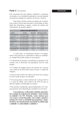 13
Orientações
OrientaçõesParte C (30 minutos)
Esse momento tem por objetivo introduzir o professor
na temática e no conteúdo matemático a serem tratados
na próxima unidade do caderno de Teoria e Prática.
Para tanto, divida a turma em grupos de 4 profes-
sores cada e solicite que discutam a veracidade ou falsi-
dade das afirmações a seguir, a partir da análise das
informações do quadro abaixo:
CIDADE
Porto Velho (RO)
Maceió (AL)
Sergipe
Pernambuco
Salvador (BA)
Paraíba
Piauí
São Paulo (SP)
Porto Alegre (RS)
Criciúma (SC)
IDADE
2 a 5 anos (1990)
6 a 10 anos (2000)
0 a 5 anos (1998)
0 a 5 anos (1997)
0 a 5 anos (1996)
0 a 5 anos (1992)
mães 14-49 anos (1991)
0 a 5 anos (1995/6)
0 a 3 anos (1997)
0 a 3 anos (1996)
AMOSTRA
279
454
720
780
606
1.287
809
1.256
557
476
PREVALÊNCIA ANEMIA
38,4%
25,4%
31,4%
46,7%
46,4%
36,4%
26,2%
46,9%
47,8%
54,0%
PESQUISAS BRASILERIAS
A cada item, os professores devem, em grupo,
tomar uma posição se a afirmativa é falsa ou verdadei-
ra, sempre buscando justificar sua posição :
• A dimensão da amostra considerada na pesquisa é de
acordo com a dimensão da população real de cada
estado.
• O estado de Sergipe possui um número de crianças
com carência de ferro bem maior do que o estado de
Alagoas.
• Há um maior índice de carência de ferro em crianças
em São Paulo do que em Salvador.
• Criciuma possui o maior número de crianças entre 0
e 3 anos de idade com carência de ferro do que as
demais regiões consideradas no estudo.
• Da amostra considerada, aproximadamente 325 crian-
ças possuem uma alimentação considera rica em ferro.
Caro professor, as discussões e dúvidas apresenta-
das ao longo da realização da atividade 7 serão tratadas
na unidade 2 da TP1. Portanto, vamos retornar para
casa e para a escola buscando, com carinho, atenção e
energia, ler e fazer as atividades que propomos a seguir.
Em breve, nos encontraremos novamente na oficina após
a unidade 3 e antecedendo a unidade 4.
 