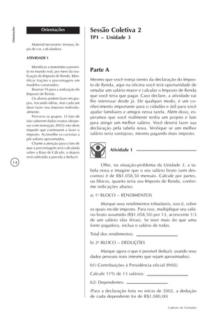 14
Caderno do Formador
Orientações
Orientações
Material necessário: tesoura, lá-
pis de cor, calculadora.
ATIVIDADE 1
Identificar a matemática presen-
te no mundo real, por meio da rea-
lização do Imposto de Renda. Iden-
tificar frações e porcentagens em
modelos construídos.
Reserve 1h para a realização do
Imposto de Renda.
Os alunos podem fazer em gru-
pos, trocando idéias, mas cada um
deve fazer seu imposto individu-
almente.
Percorra os grupos. O fato de
não saberem dados exatos (despe-
sas com instrução, INSS) não deve
impedir que continuem a fazer o
imposto. Aconselhe os cursistas a
pôr valores aproximados.
Chame a atenção para o fato de
que a porcentagem será calculada
sobre a Base de Cálculo, e depois
será subtraída a parcela a deduzir.
Parte A
Mesmo que você esteja isento da declaração do Impos-
to de Renda, aqui na oficina você terá oportunidade de
simular um salário maior e calcular o Imposto de Renda
que você teria que pagar. Caso declare, a atividade vai
lhe interessar desde já. De qualquer modo, é um co-
nhecimento importante para o cidadão e útil para você
ajudar familiares e amigos nessa tarefa. Além disso, es-
peramos que você realmente tenha um projeto e lute
para atingir um melhor salário. Você deverá fazer sua
declaração pela tabela nova. Verifique se um melhor
salário seria vantajoso, mesmo pagando mais imposto.
Sessão Coletiva 2
TP1 – Unidade 3
Olhe, na situação-problema da Unidade 3, a ta-
bela nova e imagine que o seu salário bruto (sem des-
contos) é de R$1.058,50 mensais. Calcule por partes,
ou blocos, quanto seria seu Imposto de Renda, confor-
me indicações abaixo.
a) 1o
BLOCO – RENDIMENTOS
Marque seus rendimentos tributáveis, isso é, sobre
os quais incide imposto. Para isso, multiplique seu salá-
rio bruto assumido (R$1.058,50) por 13, acrescente 1/3
de um salário (das férias). Se tiver mais do que uma
fonte pagadora, inclua o salário de todas.
Total dos rendimentos:
b) 2o
BLOCO – DEDUÇÕES
Marque agora o que é possível deduzir, usando seus
dados pessoais reais (mesmo que sejam aproximados).
b1) Contribuições à Previdência oficial (INSS)
Calcule 11% de 13 salários:
b2) Dependentes:
(Para a declaração feita no início de 2002, a dedução
de cada dependente foi de R$1.080,00)
Atividade 1
 