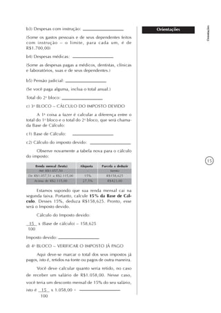 15
Orientações
Orientaçõesb3) Despesas com instrução:
(Some os gastos pessoais e de seus dependentes feitos
com instrução – o limite, para cada um, é de
R$1.700,00)
b4) Despesas médicas:
(Some as despesas pagas a médicos, dentistas, clínicas
e laboratórios, suas e de seus dependentes.)
b5) Pensão judicial:
(Se você paga alguma, inclua o total anual.)
Total do 2o
bloco:
c) 3o
BLOCO – CÁLCULO DO IMPOSTO DEVIDO
A 1a
coisa a fazer é calcular a diferença entre o
total do 1o
bloco e o total do 2o
bloco, que será chama-
da Base de Cálculo:
c1) Base de Cálculo:
c2) Cálculo do imposto devido:
Observe novamente a tabela nova para o cálculo
do imposto:
Renda mensal (bruta) Alíquota Parcela a deduzir
Até R$1.057,50
De R$1.057,51 a R$2.115,00
Acima de R$2.115,00
–
15%
27,5%
Isento
R$158,625
R$423,00
Estamos supondo que sua renda mensal cai na
segunda faixa. Portanto, calcule 15% da Base de Cál-
culo. Desses 15%, deduza R$158,625. Pronto, esse
será o Imposto devido.
Cálculo do Imposto devido:
15 x (Base de cálculo) – 158,625
100
Imposto devido:
d) 4o
BLOCO – VERIFICAR O IMPOSTO JÁ PAGO
Aqui deve-se marcar o total dos seus impostos já
pagos, isto é, retidos na fonte ou pagos de outra maneira.
Você deve calcular quanto seria retido, no caso
de receber um salário de R$1.058,00. Nesse caso,
você teria um desconto mensal de 15% do seu salário,
isto é 15 x 1.058,00 =
100
 