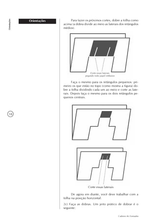 18
Caderno do Formador
Orientações
Orientações Para fazer os próximos cortes, dobre a folha como
acima (a dobra divide ao meio as laterais dos retângulos
médios).
Faça o mesmo para os retângulos pequenos: pri-
meiro os que estão no topo (como mostra a figura) do-
bre a folha dividindo cada um ao meio e corte as late-
rais. Depois faça o mesmo para os dois retângulos pe-
quenos centrais.
De agora em diante, você deve trabalhar com a
folha na posição horizontal.
2c) Faça as dobras. Um jeito prático de dobrar é o
seguinte:
Corte essas laterais
 