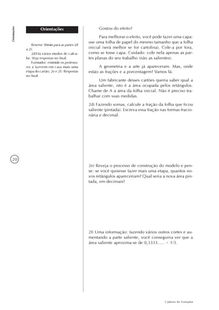 20
Caderno do Formador
Orientações
Orientações Gostou do efeito?
Para melhorar o efeito, você pode fazer uma capa:
use uma folha de papel do mesmo tamanho que a folha
inicial (será melhor se for cartolina). Cole-a por fora,
como se fosse capa. Cuidado: cole nela apenas as par-
tes planas do seu trabalho (não as salientes).
A geometria e a arte já apareceram. Mas, onde
estão as frações e a porcentagem? Vamos lá.
Um fabricante desses cartões queria saber qual a
área saliente, isto é a área ocupada pelos retângulos.
Chame de A a área da folha inicial. Não é preciso tra-
balhar com suas medidas.
2d) Fazendo somas, calcule a fração da folha que ficou
saliente (pintada). Escreva essa fração nas formas fracio-
nária e decimal.
2e) Reveja o processo de construção do modelo e pen-
se: se você quisesse fazer mais uma etapa, quantos no-
vos retângulos apareceriam? Qual seria a nova área pin-
tada, em decimais?
2f) Uma informação: fazendo vários outros cortes e au-
mentando a parte saliente, você conseguiria ver que a
área saliente aproxima-se de 0,3333..... = 1/3.
Reserve 30min para as partes 2d
a 2f.
2d)Há vários modos de calcu-
lar. Veja respostas no final.
Formador: estimule os professo-
res a fazerem em casa mais uma
etapa do cartão, 2e e 2f): Respostas
no final.
 