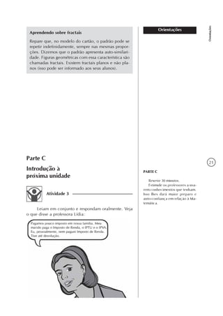 21
Orientações
Orientações
PARTE C
Reserve 30 minutos.
Estimule os professores a usa-
rem conhecimentos que tenham.
Isso lhes dará maior preparo e
auto-confiança em relação à Ma-
temática.
Aprendendo sobre fractais
Repare que, no modelo do cartão, o padrão pode se
repetir indefinidamente, sempre nas mesmas propor-
ções. Dizemos que o padrão apresenta auto-similari-
dade. Figuras geométricas com essa característica são
chamadas fractais. Existem fractais planos e não pla-
nos (isso pode ser informado aos seus alunos).
Parte C
Introdução à
próxima unidade
Leiam em conjunto e respondam oralmente. Veja
o que disse a professora Lídia:
Atividade 3
 