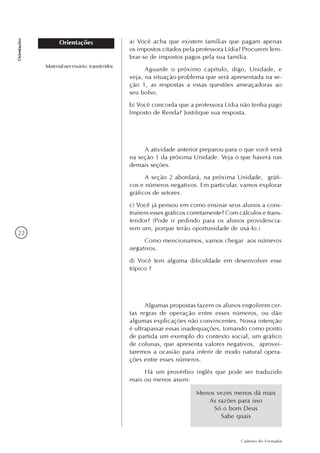 22
Caderno do Formador
Orientações
Orientações
Menos vezes menos dá mais
As razões para isso
Só o bom Deus
Sabe quais
a) Você acha que existem famílias que pagam apenas
os impostos citados pela professora Lídia? Procurem lem-
brar-se de impostos pagos pela sua família.
Aguarde o próximo capítulo, digo, Unidade, e
veja, na situação-problema que será apresentada na se-
ção 1, as respostas a essas questões ameaçadoras ao
seu bolso.
b) Você concorda que a professora Lídia não tenha pago
Imposto de Renda? Justifique sua resposta.
A atividade anterior preparou para o que você verá
na seção 1 da próxima Unidade. Veja o que haverá nas
demais seções.
A seção 2 abordará, na próxima Unidade, gráfi-
cos e números negativos. Em particular, vamos explorar
gráficos de setores.
c) Você já pensou em como ensinar seus alunos a cons-
truírem esses gráficos corretamente? Com cálculos e trans-
feridor? (Pode ir pedindo para os alunos providencia-
rem um, porque terão oportunidade de usá-lo.)
Como mencionamos, vamos chegar aos números
negativos.
d) Você tem alguma dificuldade em desenvolver esse
tópico ?
Algumas propostas fazem os alunos engolirem cer-
tas regras de operação entre esses números, ou dão
algumas explicações não convincentes. Nossa intenção
é ultrapassar essas inadequações, tomando como ponto
de partida um exemplo do contexto social, um gráfico
de colunas, que apresenta valores negativos, aprovei-
taremos a ocasião para inferir de modo natural opera-
ções entre esses números.
Há um provérbio inglês que pode ser traduzido
mais ou menos assim:
Material necessário: transferidor.
 