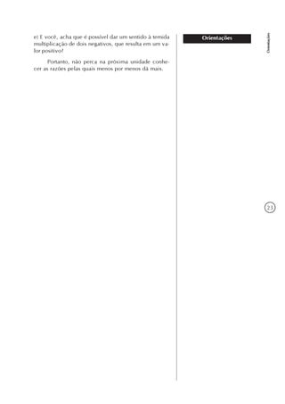 23
Orientações
Orientaçõese) E você, acha que é possível dar um sentido à temida
multiplicação de dois negativos, que resulta em um va-
lor positivo?
Portanto, não perca na próxima unidade conhe-
cer as razões pelas quais menos por menos dá mais.
 