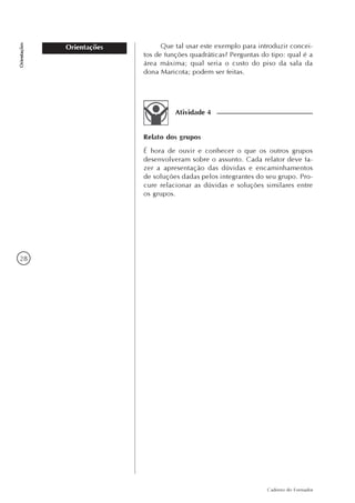 28
Caderno do Formador
Orientações
Orientações
Atividade 4
Relato dos grupos
É hora de ouvir e conhecer o que os outros grupos
desenvolveram sobre o assunto. Cada relator deve fa-
zer a apresentação das dúvidas e encaminhamentos
de soluções dadas pelos integrantes do seu grupo. Pro-
cure relacionar as dúvidas e soluções similares entre
os grupos.
Que tal usar este exemplo para introduzir concei-
tos de funções quadráticas? Perguntas do tipo: qual é a
área máxima; qual seria o custo do piso da sala da
dona Maricota; podem ser feitas.
 