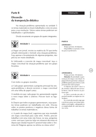 29
Orientações
OrientaçõesParte B
Discussão
da transposição didática
Na situação-problema apresentada na unidade 5
os temas matemáticos foram trabalhados como recursos
para a sua resolução. Vários outros temas poderiam ser
trabalhados e aprofundados.
Divida novamente em grupos de quatro integrantes.
Atividade 5
a) Pegue um jornal, revista ou matéria da TV que tenha
achado interessante e formule uma situação-problema.
Faça apenas o levantamento de algumas perguntas, não
precisa ser muito detalhado.
b) Utilizando o conceito de mapa conceitual: faça o
mapa conceitual da situação-problema que seu grupo
levantou.
Atividade 6
Com todos os grupos reunidos.
a) Cada grupo apresentará a pergunta principal da situ-
ação-problema e deverá escrever o mapa conceitual
em uma folha de papel cartaz.
À medida em que cada grupo for apresentando registre
o novo mapa sobre o anterior. Procure fazer as liga-
ções.
b) Depois que todos os grupos apresentaram, veja quan-
tos temas puderam ser trabalhados em rede. Discuta
sobre os pontos positivos e negativos dessa forma de
trabalhar os temas matemáticos.
c) A partir do mapa final, sugerimos que seja montado
um mapa conceitual para cada série. Porém, procure
trabalhar com uma visão não linear, ou seja, perguntas
como: será que é preciso falar em números decimais só
depois que estudar frações? É possível falar sobre o Teo-
rema de Pitágoras apenas na sétima ou oitava série?
ATIVIDADES 6
Tempo previsto: 40 minutos.
Atenção: dê prioridade à apre-
sentação do mapa conceitual. Os
grupos devem apresentar a situação-
problemaapenasparanortearacom-
preensão dos outros grupos.
O objetivo do item C não é o
de retomar a idéia de um currícu-
lo linear, mas de mostrar ao pro-
fessor que:
a) com o currículo em rede, é
possível atender as exigências cur-
riculares;
b) o currículo em rede exige que
o professor pense nos temas mate-
máticos sem rigidez, adequando-os
à complexidade de cada faixa etá-
ria e série.
PARTE B
ATIVIDADE 5
Tempo previsto:30 minutos.
Disponibilize os jornais e revis-
tas para os professores.
 
