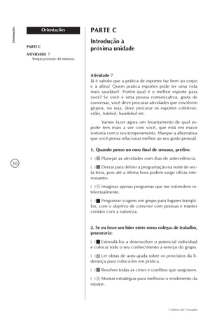 30
Caderno do Formador
Orientações
Orientações PARTE C
Introdução à
próxima unidade
Atividade 7
Já é sabido que a prática de esportes faz bem ao corpo
e à alma! Quem pratica esportes pode ter uma vida
mais saudável. Porém qual é o melhor esporte para
você? Se você é uma pessoa comunicativa, gosta de
conversar, você deve procurar atividades que envolvem
grupos, ou seja, deve procurar os esportes coletivos:
vôlei, futebol, handebol etc.
Vamos fazer agora um levantamento de qual es-
porte tem mais a ver com você, que está em maior
sintonia com o seu temperamento. Marque a alternativa
que você pensa relacionar melhor ao seu gosto pessoal.
1. Quando penso no meu final de semana, prefiro:
( ) Planejar as atividades com dias de antecedência.
( ) Deixar para definir a programação na noite de sex-
ta-feira, pois até a última hora podem surgir idéias inte-
ressantes.
( ) Imaginar apenas programas que me estimulem in-
telectualmente.
( ) Programar viagens em grupo para lugares tranqüi-
los, com o objetivo de conviver com pessoas e manter
contato com a natureza.
2. Se eu fosse um líder entre meus colegas de trabalho,
procuraria:
( ) Estimulá-los a desenvolver o potencial individual
e colocar todo o seu conhecimento a serviço do grupo.
( ) Ler obras de auto-ajuda sobre os princípios da li-
derança para colocá-los em prática.
( ) Resolver todas as crises e conflitos que surgissem.
( ) Montar estratégias para melhorar o rendimento da
equipe.
PARTE C
ATIVIDADE 7
Tempo previsto:40 minutos.
 