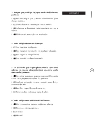 31
Orientações
Orientações3. Sempre que participo de jogos ou de atividades es-
portivas:
( ) Uso estratégias que já testei anteriormente para
chegar à vitória.
( ) Gosto de variar a estratégia a cada partida.
( ) Acho que a diversão é mais importante do que a
vitória.
( ) Utilizo mais a emoção e a inspiração.
4. Meus amigos costumam dizer que:
( ) Sou esperto e inteligente.
( ) Sou capaz de me divertir em qualquer situação.
( ) Sou seguro e independente.
( ) Sou simpático e bem-humorado.
5. Em atividades que exigem planejamento, como uma
reforma em casa ou a implantação de uma nova tarefa
no trabalho, procuro:
( ) Incentivar as pessoas a apresentar suas idéias, pois
várias cabeças pensam melhor do que uma.
( ) Analisar a situação em seu conjunto antes de to-
mar uma decisão.
( ) Resolver os problemas de uma vez.
( ) Ser metódico e observar cada detalhe.
6. Meus amigos mais íntimos me consideram:
( ) Um bom ouvinte para os problemas alheios.
( ) Firme em minhas opiniões.
( ) Curioso.
( ) Flexível.
 