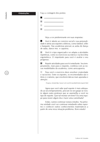 32
Caderno do Formador
Orientações
Orientações
Veja a cor predominante em suas respostas:
Você é aberto ao convívio social e sua personali-
dade é afeita aos esportes coletivos, como futebol, vôlei
e basquete. Nas academias procure as aulas de dança
de salão, dance mix e capoeira.
Você é o tipo organizado e se adapta a atividades
repetitivas, como os exercícios na esteira e na bicicleta
ergométrica. O importante para você é avaliar o seu
progresso.
Repetir atividades para você é entediante. Seu tem-
peramento, mais para o inquieto, combina com as no-
vas modalidades da academia, como aerocapoeira.
Para você o exercício deve envolver criatividade
e raciocínio. Entre os esportes, os recomendados são o
tênis e o iatismo, que envolvem táticas mais apuradas e
atenção.
Pesquisa retirada:http://www2.uol.com.Br/veja/idade/testes/esporte.html
Agora que você sabe qual esporte é mais adequa-
do ao seu temperamento, procure no seu grupo se exis-
te algum outro professor que se assemelha a você no
tipo de esporte. Que tal montar um time? Ou uma equi-
pe para reunir algum dia e fazer uma caminhada?
Então, vamos continuar nossos estudos. Na próxi-
ma unidade você vai continuar estudando sobre espor-
tes e conhecer outros conhecimentos matemáticos a
partir de uma nova situação-problema. Bom estudo!
Faça a contagem dos pontos:
 