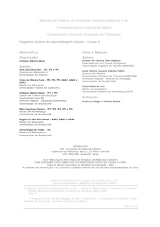Programa Gestão da Aprendizagem Escolar - Gestar II
Guias e Manuais
Autores
Elciene de Oliveira Diniz Barbosa
Especialização em Língua Portuguesa
Universidade Salgado de Oliveira/UNIVERSO
Lúcia Helena Cavasin Zabotto Pulino
Doutora em Filosofia
Universidade Estadual de Campinas/UNICAMP
Professora Adjunta - Instituto de Psicologia
Universidade de Brasília/UnB
Paola Maluceli Lins
Mestre em Lingüística
Universidade Federal de Pernambuco/UFPE
Ilustrações
Francisco Régis e Tatiana Rivoire
Diretoria de Políticas de Formação, Materiais Didáticos e de
Tecnologias para a Educação Básica
Coordenação Geral de Formação de Professores
Matemática
Organizador
Cristiano Alberto Muniz
Autores
Ana Lúcia Braz Dias - TP2, TP3 e TP5
Doutora em Matemática
Universidade de Indiana
Celso de Oliveira Faria - TP2, TP4, TP5, AAA1, AAA2 e
AAA3
Mestre em Educação
Universidade Federal de Goiás/UFG
Cristiano Alberto Muniz - TP1 e TP4
Doutor em Ciência da Educação
Universidade Paris XIII
Professor Adjunto - Educação Matemática
Universidade de Brasília/UnB
Nilza Eigenheer Bertoni - TP1, TP3, TP4, TP5 e TP6
Mestre em Matemática
Universidade de Brasília/UnB
Regina da Silva Pina Neves - AAA4, AAA5 e AAA6
Mestre em Educação
Universidade de Brasília/UnB
Sinval Braga de Freitas - TP6
Mestre em Matemática
Universidade de Brasília/UnB
Dados Internacionais de Catalogação na Publicação (CIP)
Centro de Informação e Biblioteca em Educação (CIBEC)
Programa Gestão da Aprendizagem Escolar - Gestar II. Matemática: Caderno do Formador.
Brasília: Ministério da Educação, Secretaria de Educação Básica, 2008.
90 p.: il.
1. Programa Gestão da Aprendizagem Escolar. 2. Matemática. 3. Formação de Professores. I. Brasil.
Ministério da Educação. Secretaria de Educação Básica.
CDU 371.13
DISTRIBUIÇÃO
SEB - Secretaria de Educação Básica
Esplanada dos Ministérios, Bloco L, 5o Andar, Sala 500
CEP: 70047-900 - Brasília-DF - Brasil
ESTA PUBLICAÇÃO NÃO PODE SER VENDIDA. DISTRIBUIÇÃO GRATUITA.
QUALQUER PARTE DESTA OBRA PODE SER REPRODUZIDA DESDE QUE CITADA A FONTE.
Todos os direitos reservados ao Ministério da Educação - MEC.
A exatidão das informações e os conceitos e opiniões emitidos são de exclusiva responsabilidade do autor.
 