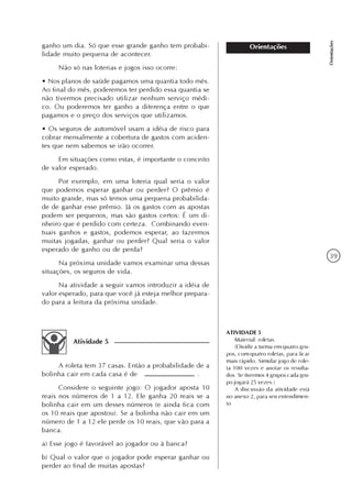 39
Orientações
Orientaçõesganho um dia. Só que esse grande ganho tem probabi-
lidade muito pequena de acontecer.
Não só nas loterias e jogos isso ocorre:
• Nos planos de saúde pagamos uma quantia todo mês.
Ao final do mês, poderemos ter perdido essa quantia se
não tivermos precisado utilizar nenhum serviço médi-
co. Ou poderemos ter ganho a diferença entre o que
pagamos e o preço dos serviços que utilizamos.
• Os seguros de automóvel usam a idéia de risco para
cobrar mensalmente a cobertura de gastos com aciden-
tes que nem sabemos se irão ocorrer.
Em situações como estas, é importante o conceito
de valor esperado.
Por exemplo, em uma loteria qual seria o valor
que podemos esperar ganhar ou perder? O prêmio é
muito grande, mas só temos uma pequena probabilida-
de de ganhar esse prêmio. Já os gastos com as apostas
podem ser pequenos, mas são gastos certos: É um di-
nheiro que é perdido com certeza. Combinando even-
tuais ganhos e gastos, podemos esperar, ao fazermos
muitas jogadas, ganhar ou perder? Qual seria o valor
esperado de ganho ou de perda?
Na próxima unidade vamos examinar uma dessas
situações, os seguros de vida.
Na atividade a seguir vamos introduzir a idéia de
valor esperado, para que você já esteja melhor prepara-
do para a leitura da próxima unidade.
Atividade 5
A roleta tem 37 casas. Então a probabilidade de a
bolinha cair em cada casa é de .
Considere o seguinte jogo: O jogador aposta 10
reais nos números de 1 a 12. Ele ganha 20 reais se a
bolinha cair em um desses números (e ainda fica com
os 10 reais que apostou). Se a bolinha não cair em um
número de 1 a 12 ele perde os 10 reais, que vão para a
banca.
a) Esse jogo é favorável ao jogador ou à banca?
b) Qual o valor que o jogador pode esperar ganhar ou
perder ao final de muitas apostas?
ATIVIDADE 5
Material: roletas.
(Dividir a turma em quatro gru-
pos, com quatro roletas, para ficar
mais rápido. Simular jogo de role-
ta 100 vezes e anotar os resulta-
dos. Se tivermos 4 grupos cada gru-
po jogará 25 vezes.)
A discussão da atividade está
no anexo 2, para seu entendimen-
to
 