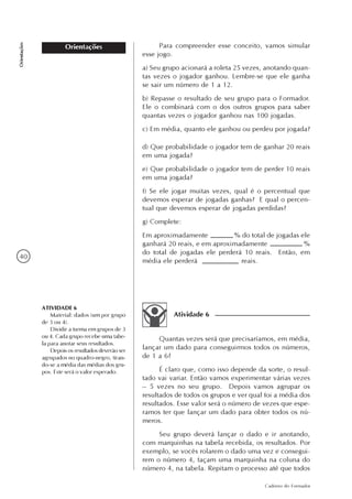 40
Caderno do Formador
Orientações
Orientações
d) Que probabilidade o jogador tem de ganhar 20 reais
em uma jogada?
e) Que probabilidade o jogador tem de perder 10 reais
em uma jogada?
f) Se ele jogar muitas vezes, qual é o percentual que
devemos esperar de jogadas ganhas? E qual o percen-
tual que devemos esperar de jogadas perdidas?
g) Complete:
Em aproximadamente % do total de jogadas ele
ganhará 20 reais, e em aproximadamente %
do total de jogadas ele perderá 10 reais. Então, em
média ele perderá reais.
Para compreender esse conceito, vamos simular
esse jogo.
a) Seu grupo acionará a roleta 25 vezes, anotando quan-
tas vezes o jogador ganhou. Lembre-se que ele ganha
se sair um número de 1 a 12.
b) Repasse o resultado de seu grupo para o Formador.
Ele o combinará com o dos outros grupos para saber
quantas vezes o jogador ganhou nas 100 jogadas.
c) Em média, quanto ele ganhou ou perdeu por jogada?
Atividade 6
Quantas vezes será que precisaríamos, em média,
lançar um dado para conseguirmos todos os números,
de 1 a 6?
É claro que, como isso depende da sorte, o resul-
tado vai variar. Então vamos experimentar várias vezes
– 5 vezes no seu grupo. Depois vamos agrupar os
resultados de todos os grupos e ver qual foi a média dos
resultados. Esse valor será o número de vezes que espe-
ramos ter que lançar um dado para obter todos os nú-
meros.
Seu grupo deverá lançar o dado e ir anotando,
com marquinhas na tabela recebida, os resultados. Por
exemplo, se vocês rolarem o dado uma vez e consegui-
rem o número 4, façam uma marquinha na coluna do
número 4, na tabela. Repitam o processo até que todos
ATIVIDADE 6
Material: dados (um por grupo
de 3 ou 4).
Dividir a turma em grupos de 3
ou 4. Cada grupo recebe uma tabe-
la para anotar seus resultados.
Depois os resultados deverão ser
agrupados no quadro-negro, tiran-
do-se a média das médias dos gru-
pos. Este será o valor esperado.
 