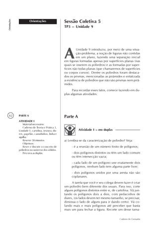 42
Caderno do Formador
Orientações
Orientações Sessão Coletiva 5
TP3 – Unidade 9
Unidade 9 introduziu, por meio de uma situa-
ção-problema, a noção de figuras não contidas
em um plano, fazendo uma separação inicial
em figuras formadas apenas por superfícies planas (nas
quais se inserem os poliedros) e as formadas por super-
fícies não todas planas (que chamaremos de superfícies
ou corpos curvos). Dentre os poliedros foram destaca-
dos os prismas, mencionadas as pirâmides e enfatizada
a existência de poliedros que não são prismas nem pirâ-
mides.
Para recordar esses fatos, comece fazendo em du-
plas algumas atividades.
a) Lembra-se da caracterização de poliedro? Veja:
- é a reunião de um número finito de polígonos;
- dois polígonos distintos ou têm um lado comum
ou têm intersecção vazia;
- cada lado de um polígono une exatamente dois
polígonos, nenhum lado tem alguma parte livre;
- dois polígonos unidos por uma aresta não são
coplanares.
A tarefa que você e seu colega devem fazer é criar
um poliedro bem diferente dos usuais. Para isso, corte
alguns polígonos distintos entre si, de cartolina. Vá jun-
tando os polígonos dois a dois, com pedacinhos de
durex, (os lados devem ter mesmo tamanho, se precisar,
diminua o lado de alguns para ir dando certo). Vá co-
lando mais e mais polígonos até perceber que basta
mais um para fechar a figura. Recorte um desse tama-
Atividade 1 – em duplas
Parte APARTE A
ATIVIDADE 1
Material necessário:
Caderno de Teoria e Prática 3,
Unidade 1, cartolina, tesoura, du-
rex, papelão, canudinhos, linha e
agulha.
Reserve 30 minutos.
Objetivos:
Rever e discutir o conceito de
poliedros no universo dos sólidos.
Percorra as duplas.
 