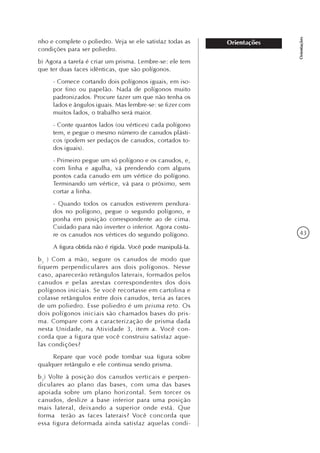 43
Orientações
Orientaçõesnho e complete o poliedro. Veja se ele satisfaz todas as
condições para ser poliedro.
b) Agora a tarefa é criar um prisma. Lembre-se: ele tem
que ter duas faces idênticas, que são polígonos.
- Comece cortando dois polígonos iguais, em iso-
por fino ou papelão. Nada de polígonos muito
padronizados. Procure fazer um que não tenha os
lados e ângulos iguais. Mas lembre-se: se fizer com
muitos lados, o trabalho será maior.
- Conte quantos lados (ou vértices) cada polígono
tem, e pegue o mesmo número de canudos plásti-
cos (podem ser pedaços de canudos, cortados to-
dos iguais).
- Primeiro pegue um só polígono e os canudos, e,
com linha e agulha, vá prendendo com alguns
pontos cada canudo em um vértice do polígono.
Terminando um vértice, vá para o próximo, sem
cortar a linha.
- Quando todos os canudos estiverem pendura-
dos no polígono, pegue o segundo polígono, e
ponha em posição correspondente ao de cima.
Cuidado para não inverter o inferior. Agora costu-
re os canudos nos vértices do segundo polígono.
A figura obtida não é rígida. Você pode manipulá-la.
b1
) Com a mão, segure os canudos de modo que
fiquem perpendiculares aos dois polígonos. Nesse
caso, aparecerão retângulos laterais, formados pelos
canudos e pelas arestas correspondentes dos dois
polígonos iniciais. Se você recortasse em cartolina e
colasse retângulos entre dois canudos, teria as faces
de um poliedro. Esse poliedro é um prisma reto. Os
dois polígonos iniciais são chamados bases do pris-
ma. Compare com a caracterização de prisma dada
nesta Unidade, na Atividade 3, item a. Você con-
corda que a figura que você construiu satisfaz aque-
las condições?
Repare que você pode tombar sua figura sobre
qualquer retângulo e ele continua sendo prisma.
b2
) Volte à posição dos canudos verticais e perpen-
diculares ao plano das bases, com uma das bases
apoiada sobre um plano horizontal. Sem torcer os
canudos, deslize a base inferior para uma posição
mais lateral, deixando a superior onde está. Que
forma terão as faces laterais? Você concorda que
essa figura deformada ainda satisfaz aquelas condi-
 