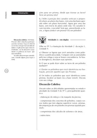 44
Caderno do Formador
Orientações
Orientações ções para ser prisma, desde que tivesse as faces?
Será um prisma reto?
b3
) Volte à posição dos canudos verticais e perpen-
diculares ao plano das bases, com uma das bases apoi-
ada sobre um plano horizontal. Agora gire uma das
bases, sem tirá-la do plano onde está. Os canudos fi-
cam torcidos, concorda? Será que, preenchendo as fa-
ces, a figura ainda é um prisma? Ou um poliedro?
Olhe no TP 3 a ilustração da Atividade 2 da seção 1,
Unidade 9.
a) Observe as figuras que você assinalou como polie-
dros e a justificativa dada. Compare com as assinalados
pelo seu colega e veja se houve concordância. Se hou-
ve divergência, discutam suas opiniões.
b) O que se pode dizer sobre as faces de um poliedro
qualquer?
c) Dentre os poliedros que você identificou na ilus-
tração, procure aqueles que são Prismas.
d) Em todos os poliedros que você identificou como
prismas, localize as bases (ou a base visível). Discuta
com seu colega.
Discussão Coletiva
Discutir sobre as dificuldades apresentadas no estudo e
atividade da Unidade 9 do TP 3, principalmente quan-
to a:
- elaboração do esboço e da maquete da piscina;
- compreensão dos conceitos de poliedros, corpos cur-
vos (todos que tem alguma superfície curva), prismas,
decomposição de um poliedro em prismas (quando pos-
sível);
- compreensão dos cálculos de volumes e de áreas;
- outros itens.
Atividade 2 – em duplasDiscussão coletiva: 1h10min.
Procure obter uma boa participa-
ção dos cursistas. Faça-os relerem
os trechos em que tiveram dificul-
dades e explicarem o que estão en-
tendendo, ou localizarem exata-
mente as palavras ou frases que
não entendem.
Se todos disserem que entende-
ram, convide alguns para expor o
tema.
 