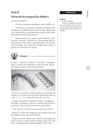 45
Orientações
OrientaçõesParte B
Discussão da transposição didática
Leiam em conjunto:
Um dos conteúdos trabalhado nesta unidade foi:
“Distinção, em contextos variados, de figuras bidi-
mensionais e tridimensionais, descrevendo algumas de
suas características, estabelecendo relações entre elas e
utilizando nomenclatura própria.”
Vamos montar uma figura muito diferente e inte-
ressante, chamada caleidociclo, desenvolvida pelo ar-
tista gráfico Escher, sobre o qual falaremos mais na pró-
xima Unidade. Ela servirá de exemplo para ilustrar a
questão da dimensão de figuras.
Atividade 3
a) Veja o modelo no anexo 3. Recorte o retângulo.
Meça e anote suas dimensões (você precisará depois).
Em seguida, pode começar pela pintura:
- Figuras com mesmos números devem ser pintadas da
mesma cor. Escolha uma sucessão harmoniosa para as
cores 1, 2, 3, 4 e 5 (tipo uma faixa do arco-íris).
- Vinque fortemente o papel em todas as diagonais e
em todas as verticais, nos dois sentidos (para dentro e
para fora). Faça isso duas vezes em cada sentido.
- Cole AB com CD pela aba, formando um cilindro.
- Reforce a dobra das diagonais que passam pela aba
de colagem, para não haver defeitos.
- Dobre ao meio e depois para dentro os triângulos da
borda superior e inferior deste cilindro. Junte, em cada
lado, as extremidades desses triângulos (sem colar).
PARTE B
Reserve 1h30min.
Construa o modelo antes da ofi-
cina, para poder orientar os cursis-
tas, caso necessário. Mas evite en-
siná-los: deixe que procurem fazer
sozinhos.
 