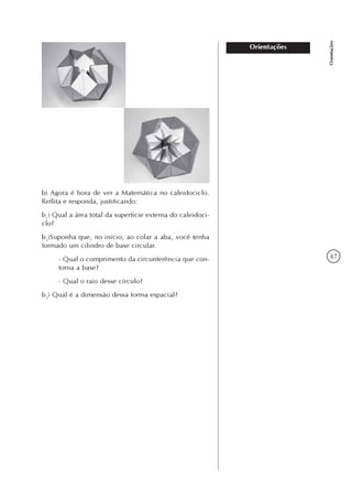 47
Orientações
Orientações
b) Agora é hora de ver a Matemática no caleidociclo.
Reflita e responda, justificando:
b1
) Qual a área total da superfície externa do caleidoci-
clo?
b2
)Suponha que, no início, ao colar a aba, você tenha
formado um cilindro de base circular.
- Qual o comprimento da circunferência que con-
torna a base?
- Qual o raio desse círculo?
b3
) Qual é a dimensão dessa forma espacial?
 