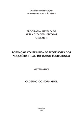 MINISTÉRIO DA EDUCAÇÃO
SECRETARIA DE EDUCAÇÃO BÁSICA
PROGRAMA GESTÃO DA
APRENDIZAGEM ESCOLAR
GESTAR II
FORMAÇÃO CONTINUADA DE PROFESSORES DOS
ANOS/SÉRIES FINAIS DO ENSINO FUNDAMENTAL
MATEMÁTICA
CADERNO DO FORMADOR
BRASÍLIA
2008
 
