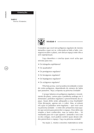 48
Caderno do Formador
Orientações
Orientações
Considere que você tem polígonos regulares de mesmo
tamanho e quer ver se, colocando-os lado a lado, con-
seguirá recobrir o plano, sem deixar espaço entre eles e
sem superposição.
Faça desenhos e conclua quais você acha que
servirão para isso:
• Os triângulos eqüiláteros?
• Os quadrados?
• Os pentágonos regulares?
• Os hexágonos regulares?
• Os heptágonos regulares?
• Os octógonos regulares?
Pela lista acima, você já andou recordando o nome
de certos polígonos, dependendo do número de lados
que possuem). Veja a resposta na próxima Unidade!
E já que falamos em polígonos regulares e revesti-
mento do plano, vamos para o problema análogo em 3
dimensões: poliedros regulares e preenchimento do es-
paço. Quais deles serão adequados a essa finalidade?
(Que decepção: apenas um, o cubo). Mas, aí entram
em ação os poliedros semi-regulares – que você verá
na próxima unidade – e entre eles acharemos mais qua-
tro que servem para preencher o espaço. Dois deles são
simples e bem conhecidos, mas os outros dois... Só
montando para ver o que aparece. Juntando o seu com
os dos colegas, você poderá conferir quais desses sóli-
dos preenchem o espaço. Faça na próxima unidade!
Na seção 2, muitos conceitos matemáticos serão
Atividade 4
PARTE C
Reserve 30 minutos.
 