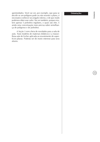 49
Orientações
Orientaçõesaprofundados. Você vai ver, por exemplo, que para se
decidir se um polígono pode ou não revestir o plano, é
necessário conhecer seu ângulo interno, e de que modo
podemos obter esse valor. Vai ver também: porque exis-
tem apenas 5 poliedros regulares, e quais são eles. E
ainda uma conceituação mais precisa sobre semelhan-
ça de polígonos e de poliedros.
A Seção 3 vem cheia de novidades para a sala de
aula. Trará modelos de materiais didáticos e a maravi-
lhosa arte de Escher aplicada ao revestimento de super-
fícies planas. Poderão ser de muito interesse para seus
alunos.
 