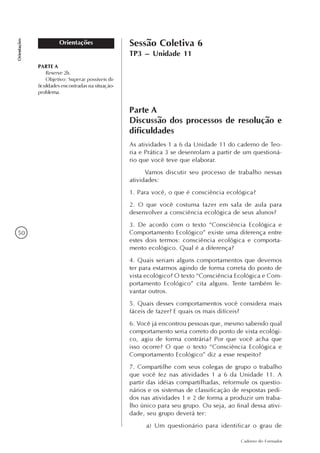 50
Caderno do Formador
Orientações
Orientações Sessão Coletiva 6
TP3 – Unidade 11
PARTE A
Reserve 2h.
Objetivo: Superar possíveis di-
ficuldades encontradas na situação-
problema.
Parte A
Discussão dos processos de resolução e
dificuldades
As atividades 1 a 6 da Unidade 11 do caderno de Teo-
ria e Prática 3 se desenrolam a partir de um questioná-
rio que você teve que elaborar.
Vamos discutir seu processo de trabalho nessas
atividades:
1. Para você, o que é consciência ecológica?
2. O que você costuma fazer em sala de aula para
desenvolver a consciência ecológica de seus alunos?
3. De acordo com o texto “Consciência Ecológica e
Comportamento Ecológico” existe uma diferença entre
estes dois termos: consciência ecológica e comporta-
mento ecológico. Qual é a diferença?
4. Quais seriam alguns comportamentos que devemos
ter para estarmos agindo de forma correta do ponto de
vista ecológico? O texto “Consciência Ecológica e Com-
portamento Ecológico” cita alguns. Tente também le-
vantar outros.
5. Quais desses comportamentos você considera mais
fáceis de fazer? E quais os mais difíceis?
6. Você já encontrou pessoas que, mesmo sabendo qual
comportamento seria correto do ponto de vista ecológi-
co, agiu de forma contrária? Por que você acha que
isso ocorre? O que o texto “Consciência Ecológica e
Comportamento Ecológico” diz a esse respeito?
7. Compartilhe com seus colegas de grupo o trabalho
que você fez nas atividades 1 a 6 da Unidade 11. A
partir das idéias compartilhadas, reformule os questio-
nários e os sistemas de classificação de respostas pedi-
dos nas atividades 1 e 2 de forma a produzir um traba-
lho único para seu grupo. Ou seja, ao final dessa ativi-
dade, seu grupo deverá ter:
a) Um questionário para identificar o grau de
 