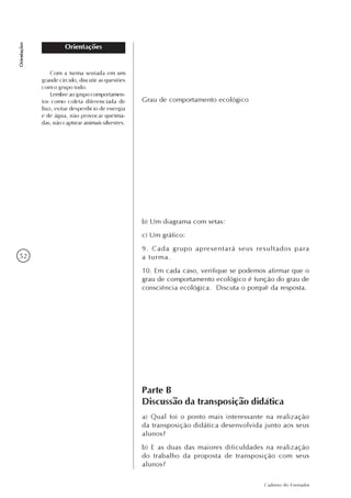 52
Caderno do Formador
Orientações
Orientações
Grau de comportamento ecológico
b) Um diagrama com setas:
c) Um gráfico:
9. Cada grupo apresentará seus resultados para
a turma.
10. Em cada caso, verifique se podemos afirmar que o
grau de comportamento ecológico é função do grau de
consciência ecológica. Discuta o porquê da resposta.
Com a turma sentada em um
grande círculo, discutir as questões
com o grupo todo.
Lembre ao grupo comportamen-
tos como coleta diferenciada de
lixo, evitar desperdício de energia
e de água, não provocar queima-
das, não capturar animais silvestres.
Parte B
Discussão da transposição didática
a) Qual foi o ponto mais interessante na realização
da transposição didática desenvolvida junto aos seus
alunos?
b) E as duas das maiores dificuldades na realização
do trabalho da proposta de transposição com seus
alunos?
 