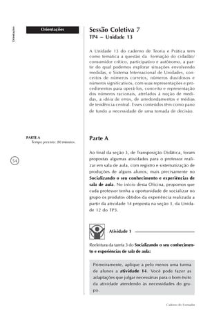 54
Caderno do Formador
Orientações
Orientações Sessão Coletiva 7
TP4 – Unidade 13
PARTE A
Tempo previsto: 80 minutos.
A Unidade 13 do caderno de Teoria e Prática tem
como temática a questão da formação do cidadão/
consumidor crítico, participativo e autônomo, a par-
tir do qual podemos explorar situações envolvendo
medidas, o Sistema Internacional de Unidades, con-
ceitos de números corretos, números duvidosos e
números significativos, com suas representações e pro-
cedimentos para operá-los, conceito e representação
dos números racionais, atrelados à noção de medi-
das, a idéia de erros, de arredondamentos e médias
de tendência central. Esses conteúdos têm como pano
de fundo a necessidade de uma tomada de decisão.
Parte A
Ao final da seção 3, de Transposição Didática, foram
propostas algumas atividades para o professor reali-
zar em sala de aula, com registro e sistematização de
produções de alguns alunos, mais precisamente no
Socializando o seu conhecimento e experiências de
sala de aula. No início desta Oficina, propomos que
cada professor tenha a oportunidade de socializar no
grupo os produtos obtidos da experiência realizada a
partir da atividade 14 proposta na seção 3, da Unida-
de 12 do TP3.
Reeleitura da tarefa 3 do Socializando o seu conhecimen-
to e experiências de sala de aula:
Primeiramente, aplique a pelo menos uma turma
de alunos a atividade 14. Você pode fazer as
adaptações que julgar necessárias para o bom êxito
da atividade atendendo às necessidades do gru-
po.
Atividade 1
 