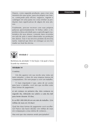 55
Orientações
Orientações
Atividade 2
Reeleitura da atividade 14 da Seção 3 da qual o Socia-
lizando faz referência:
Atividade 14
A estória:
Um dia aparece em sua escola uma visita um
tanto estranha: o dono de uma empresa famosa de
computadores. Ele vem propor a você um trabalho.
O mais importante é que, antes de ser aceito
para fazer o trabalho, você tem que escolher entre
duas formas de pagamento:
a) um centavo no primeiro dia, dois centavos no
segundo dia, dobrando seu salário a cada dia dali
para frente durante 30 dias;
b) ou R$1.000.000,00 em um mês de trabalho. (Um
milhão de reais em 30 dias!)
Qual das duas formas de pagamento você escolhe-
ria? Parece não haver dúvida! Um milhão de reais
em comparação a essa estória de centavos...
Mas será que não estamos sendo precipitados?
Depois, como segunda produção, para criar uma
memória de suas ações, para seu próprio uso futu-
ro, começando pela oficina: organize, registre e
catalogue em uma pasta (ou coisa similar) as pro-
duções mais significativas de alguns de seus alu-
nos.
Finalmente, procure escrever com suas próprias
palavras aproximadamente 10 linhas sobre a im-
portância dessa atividade para a aprendizagem ma-
temática de seus alunos; comente fatos ocorridos
em sala de aula e outros observados na produção
dos alunos. Esse é seu terceiro produto da terceira
tarefa: material que deve ser entregue ao seu for-
mador ao final da oficina.
 