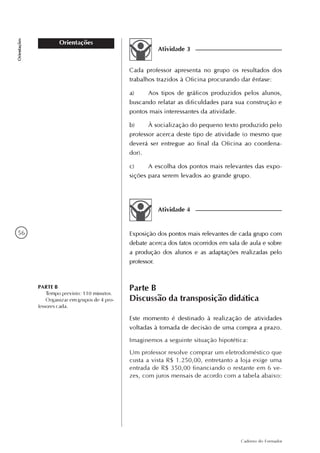 56
Caderno do Formador
Orientações
Orientações
Atividade 3
Cada professor apresenta no grupo os resultados dos
trabalhos trazidos à Oficina procurando dar ênfase:
a) Aos tipos de gráficos produzidos pelos alunos,
buscando relatar as dificuldades para sua construção e
pontos mais interessantes da atividade.
b) À socialização do pequeno texto produzido pelo
professor acerca deste tipo de atividade (o mesmo que
deverá ser entregue ao final da Oficina ao coordena-
dor).
c) A escolha dos pontos mais relevantes das expo-
sições para serem levados ao grande grupo.
Atividade 4
Exposição dos pontos mais relevantes de cada grupo com
debate acerca dos fatos ocorridos em sala de aula e sobre
a produção dos alunos e as adaptações realizadas pelo
professor.
Parte B
Discussão da transposição didática
PARTE B
Tempo previsto: 110 minutos.
Organizar em grupos de 4 pro-
fessores cada.
Este momento é destinado à realização de atividades
voltadas à tomada de decisão de uma compra a prazo.
Imaginemos a seguinte situação hipotética:
Um professor resolve comprar um eletrodoméstico que
custa a vista R$ 1.250,00, entretanto a loja exige uma
entrada de R$ 350,00 financiando o restante em 6 ve-
zes, com juros mensais de acordo com a tabela abaixo:
 