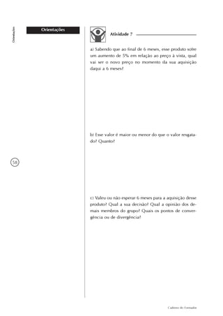 58
Caderno do Formador
Orientações
Orientações
Atividade 7
a) Sabendo que ao final de 6 meses, esse produto sofre
um aumento de 5% em relação ao preço à vista, qual
vai ser o novo preço no momento da sua aquisição
daqui a 6 meses?
b) Esse valor é maior ou menor do que o valor resgata-
do? Quanto?
c) Valeu ou não esperar 6 meses para a aquisição desse
produto? Qual a sua decisão? Qual a opinião dos de-
mais membros do grupo? Quais os pontos de conver-
gência ou de divergência?
 