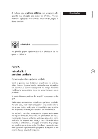 59
Orientações
Orientaçõesd) Elabore uma seqüência didática com seu grupo ade-
quando essa situação aos alunos de 6a
série. Procure
melhorar a proposta realizada na atividade 14, seção 3,
desta unidade.
Atividade 8
No grande grupo, apresentação das propostas de se-
qüência didática.
Parte C
Introdução à
próxima unidade
Conversando sobre a próxima unidade
Você já pensou nas distâncias envolvidas no sistema
solar? Ou nas dimensões das moléculas que só podem
ser observadas por microscópio? E no tempo histórico
vivido pela humanidade ou pelos seres vivos em nosso
planeta?
Já ouviu falar em prefixos decimais? E em nanotecnolo-
gia?
Todos esses serão temas tratados na próxima unidade.
Por um lado, eles visam integrar os seus conhecimen-
tos, e, por outro, serão uma oportunidade para se estu-
dar a questão da notação científica em matemática.
Na seção 1, você fará uma grande viagem no tempo e
no espaço terrestre, voltando aos primórdios de nossa
civilização. Depois, voltando ao tempo atual, terá opor-
tunidade de ampliar seu espaço para além do nosso
planeta, e enfrentará a situação-problema de planejar
um modelo do sistema solar. Um bom momento para
interagir com o professor de geografia. Para pensar um
pouco, faça a atividade seguinte.
 