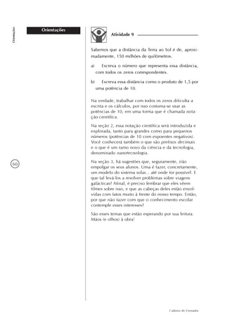 60
Caderno do Formador
Orientações
Orientações
Atividade 9
Sabemos que a distância da Terra ao Sol é de, aproxi-
madamente, 150 milhões de quilômetros.
a) Escreva o número que representa essa distância,
com todos os zeros correspondentes.
b) Escreva essa distância como o produto de 1,5 por
uma potência de 10.
Na verdade, trabalhar com todos os zeros dificulta a
escrita e os cálculos, por isso costuma-se usar as
potências de 10, em uma forma que é chamada nota-
ção científica.
Na seção 2, essa notação científica será introduzida e
explorada, tanto para grandes como para pequenos
números (potências de 10 com expoentes negativos).
Você conhecerá também o que são prefixos decimais
e o que é um ramo novo da ciência e da tecnologia,
denominado nanotecnologia.
Na seção 3, há sugestões que, seguramente, irão
empolgar os seus alunos. Uma é fazer, concretamente,
um modelo do sistema solar... até onde for possível. E
que tal levá-los a resolver problemas sobre viagens
galácticas? Afinal, é preciso lembrar que eles vêem
filmes sobre isso, e que as cabeças deles estão envol-
vidas com fatos muito à frente do nosso tempo. Então,
por que não fazer com que o conhecimento escolar
contemple esses interesses?
São esses temas que estão esperando por sua leitura.
Mãos (e olhos) à obra!
 