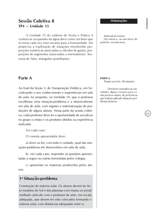 61
Orientações
OrientaçõesSessão Coletiva 8
TP4 – Unidade 15
A Unidade 15 do caderno de Teoria e Prática 4
centrou-se na questão da água doce como um bem que
se torna cada vez mais escasso para a humanidade. Ela
propiciou a exploração de situações envolvendo pro-
porções numéricas associadas a cálculos de gastos, pro-
porções de segmentos (associadas a reservatórios), Teo-
rema de Tales, triângulos semelhantes.
Parte A
Ao final da Seção 3, de Transposição Didática, em So-
cializando o seu conhecimento e experiências em sala
de aula, foi proposto, na Unidade 14, que o professor
escolhesse uma situação-problema e a desenvolvesse
em sala de aula, com registro e sistematização de pro-
duções de alguns alunos. Nesta parte da sessão coleti-
va, cada professor deve ter a oportunidade de socializar
no grupo o relato e os produtos obtidos na experiência
realizada.
Em cada caso:
O cursista apresentador deve:
a) dizer ou ler, com todo o cuidado, qual das situ-
ações-problema ele desenvolveu em sala de aula;
b) em cada caso, responder às questões apresen-
tadas a seguir ou outras formuladas pelos colegas;
c) apresentar os materiais produzidos pelos alu-
nos.
PARTE A
Tempo previsto: 80 minutos.
Material necessário:
Fita métrica, ou um metro de
pedreito, ou uma trena.
Devem ser sorteados ou con-
vidados alguns cursistas para co-
meçarem os relatos, de preferência
que tenham aplicado situações-pro-
blema distintas.
1a
Situação-problema
Construção do sistema solar. Os alunos devem ter fei-
to modelos do Sol e dos planetas com massa ou jornal
molhado (articule com o professor de arte), em escala
adequada, que devem ter sido colocados formando o
sistema solar, com distâncias adequadas entre si.
 