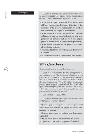 62
Caderno do Formador
Orientações
Orientações
O cursista apresentador deve contar como foi e
se houve interação com o professor de Geografia ou
de Arte. Deve esclarecer os seguintes pontos:
• se os alunos foram capazes de fazer sozinhos os
cálculos corretos das dimensões dos astros e das
distâncias entre eles, se necessitaram de ajuda e
que problemas ou surpresas apareceram;
• se os alunos souberam determinar se a sala de
aula comportava um modelo do sistema solar pro-
porcional ao tamanho real, de modo que alguns
planetas não ficassem excessivamente pequenos;
• se os alunos trabalharam em grupos, dividindo,
eles próprios, as tarefas;
• quantas aulas foram necessárias para desenvolver
o projeto;
• se houve entusiasmo e envolvimento dos alunos.
2a
Situação-problema
Os alunos devem ter resolvido a situação:
Você é o comandante de uma espaçonave. A
sua missão é ir até Alfa Centauro, chegando lá em
cinco anos. A distância do Sol até Alfa Centauro é
de 2,5 x 1013
milhas. A distância da Terra ao Sol é
de, aproximadamente, 9,3 x 107
milhas. A sua espa-
çonave pode viajar à velocidade da luz. Você sabe
que a luz pode percorrer uma distância de 5,88 x
1012
milhas em um ano. Será que você consegue
chegar a Alfa Centauro a tempo?
Use 1 milha = 1.609,344m.
O cursista apresentador deve contar como foi e
esclarecer os seguintes pontos:
• Quantos grupos conseguiram resolver o problema?
• Os alunos trabalharam em grupos, dividindo, eles
próprios, as tarefas?
• Quantas aulas foram necessárias para desenvolver
o projeto?
• Houve entusiasmo e envolvimento dos alunos?
• Algum grupo resolveu a viagem da Extensão?
 