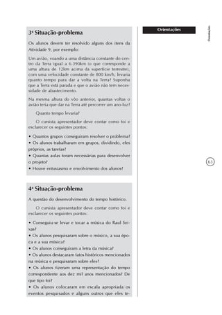 63
Orientações
Orientações
3a
Situação-problema
Os alunos devem ter resolvido alguns dos itens da
Atividade 9, por exemplo:
Um avião, voando a uma distância constante do cen-
tro da Terra igual a 6.390km (o que corresponde a
uma altura de 12km acima da superfície terrestre),
com uma velocidade constante de 800 km/h, levaria
quanto tempo para dar a volta na Terra? Suponha
que a Terra está parada e que o avião não tem neces-
sidade de abastecimento.
Na mesma altura do vôo anterior, quantas voltas o
avião teria que dar na Terra até percorrer um ano-luz?
Quanto tempo levaria?
O cursista apresentador deve contar como foi e
esclarecer os seguintes pontos:
• Quantos grupos conseguiram resolver o problema?
• Os alunos trabalharam em grupos, dividindo, eles
próprios, as tarefas?
• Quantas aulas foram necessárias para desenvolver
o projeto?
• Houve entusiasmo e envolvimento dos alunos?
4a
Situação-problema
A questão do desenvolvimento do tempo histórico.
O cursista apresentador deve contar como foi e
esclarecer os seguintes pontos:
• Conseguiu-se levar e tocar a música do Raul Sei-
xas?
• Os alunos pesquisaram sobre o músico, a sua épo-
ca e a sua música?
• Os alunos conseguiram a letra da música?
• Os alunos destacaram fatos históricos mencionados
na música e pesquisaram sobre eles?
• Os alunos fizeram uma representação do tempo
correspondente aos dez mil anos mencionados? De
que tipo foi?
• Os alunos colocaram em escala apropriada os
eventos pesquisados e alguns outros que eles te-
 